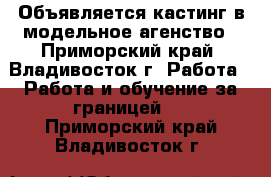 Объявляется кастинг в модельное агенство - Приморский край, Владивосток г. Работа » Работа и обучение за границей   . Приморский край,Владивосток г.